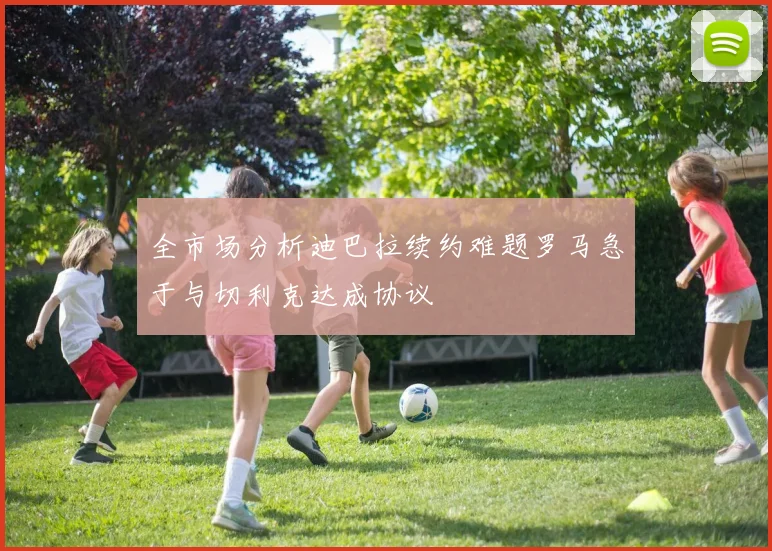全市场分析迪巴拉续约难题罗马急于与切利克达成协议