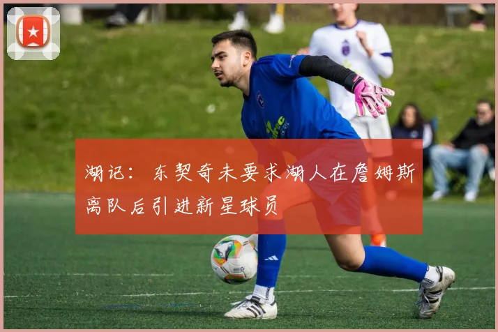 湖记：东契奇未要求湖人在詹姆斯离队后引进新星球员