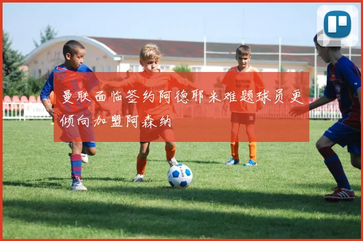 曼联面临签约阿德耶米难题球员更倾向加盟阿森纳