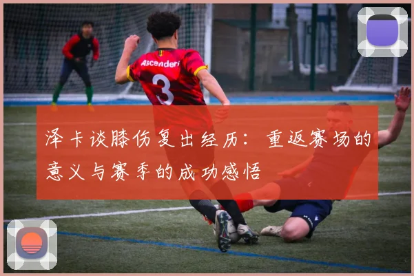 泽卡谈膝伤复出经历：重返赛场的意义与赛季的成功感悟