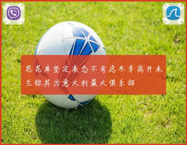 恩昆库坚定表态不考虑冬季离开米兰称其为意大利最大俱乐部